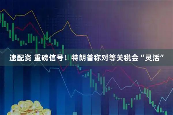 速配资 重磅信号！特朗普称对等关税会“灵活”