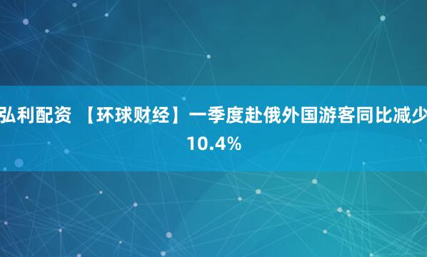 弘利配资 【环球财经】一季度赴俄外国游客同比减少10.4%