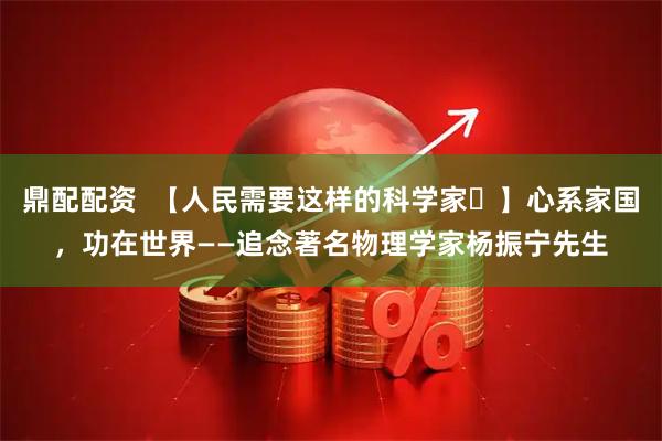 鼎配配资  【人民需要这样的科学家㉓】心系家国，功在世界——追念著名物理学家杨振宁先生