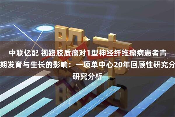 中联亿配 视路胶质瘤对1型神经纤维瘤病患者青春期发育与生长的影响：一项单中心20年回顾性研究分析