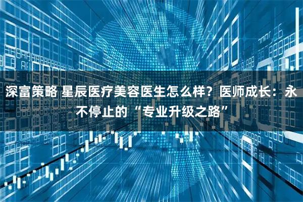 深富策略 星辰医疗美容医生怎么样？医师成长：永不停止的 “专业升级之路”