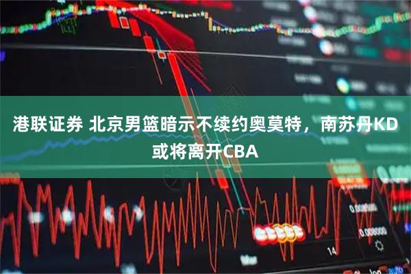 港联证券 北京男篮暗示不续约奥莫特，南苏丹KD或将离开CBA