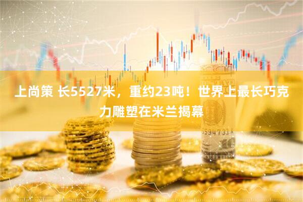 上尚策 长5527米，重约23吨！世界上最长巧克力雕塑在米兰揭幕
