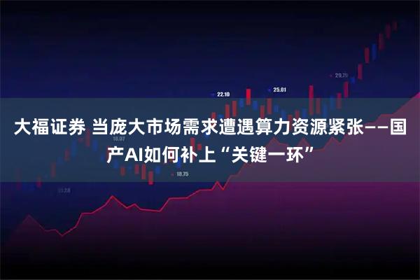 大福证券 当庞大市场需求遭遇算力资源紧张——国产AI如何补上“关键一环”