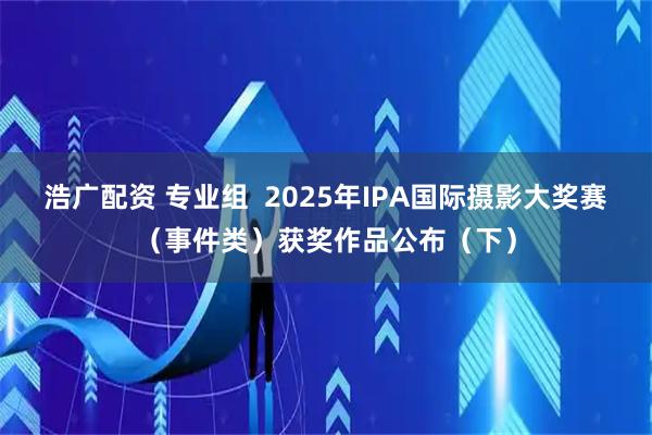浩广配资 专业组  2025年IPA国际摄影大奖赛（事件类）获奖作品公布（下）