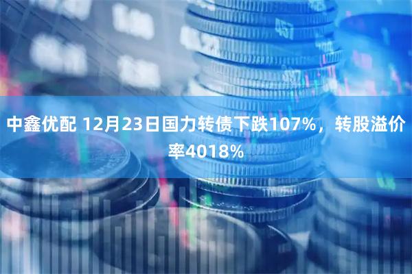中鑫优配 12月23日国力转债下跌107%，转股溢价率4018%