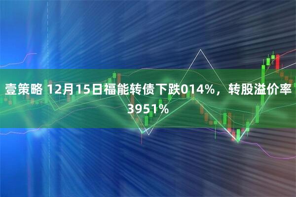 壹策略 12月15日福能转债下跌014%，转股溢价率3951%