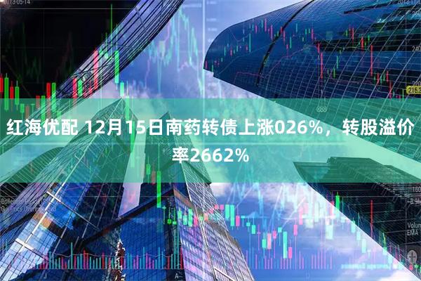 红海优配 12月15日南药转债上涨026%，转股溢价率2662%