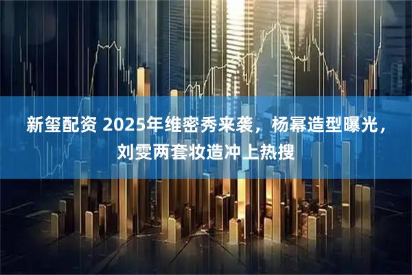新玺配资 2025年维密秀来袭，杨幂造型曝光，刘雯两套妆造冲上热搜