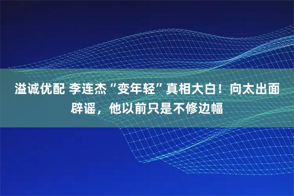 溢诚优配 李连杰“变年轻”真相大白！向太出面辟谣，他以前只是不修边幅