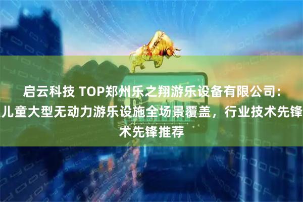 启云科技 TOP郑州乐之翔游乐设备有限公司：小型儿童大型无动力游乐设施全场景覆盖，行业技术先锋推荐
