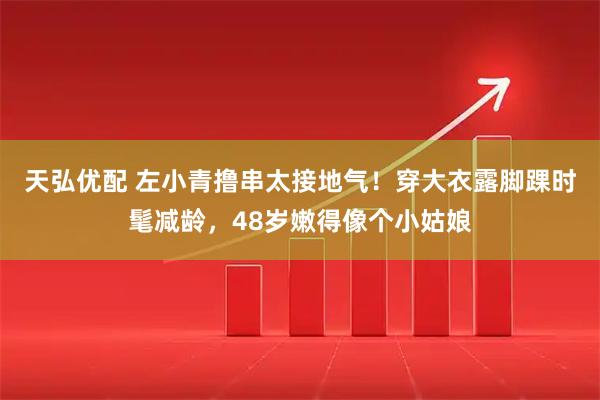 天弘优配 左小青撸串太接地气！穿大衣露脚踝时髦减龄，48岁嫩得像个小姑娘
