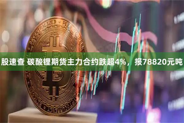 股速查 碳酸锂期货主力合约跌超4%，报78820元吨