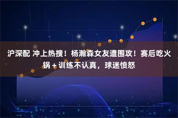 沪深配 冲上热搜！杨瀚森女友遭围攻！赛后吃火锅＋训练不认真，球迷愤怒