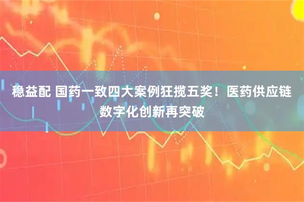 稳益配 国药一致四大案例狂揽五奖!医药供应链数字化创新再突破