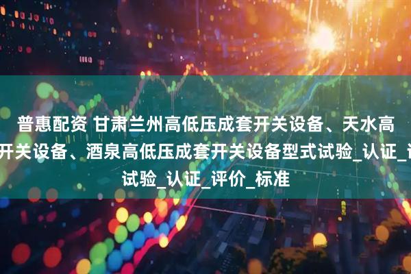 普惠配资 甘肃兰州高低压成套开关设备、天水高低压成套开关设备、酒泉高低压成套开关设备型式试验_认证_评价_标准