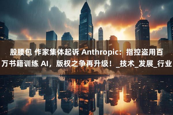 股腰包 作家集体起诉 Anthropic：指控盗用百万书籍训练 AI，版权之争再升级！_技术_发展_行业