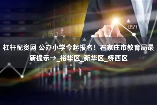杠杆配资网 公办小学今起报名！石家庄市教育局最新提示→_裕华区_新华区_桥西区