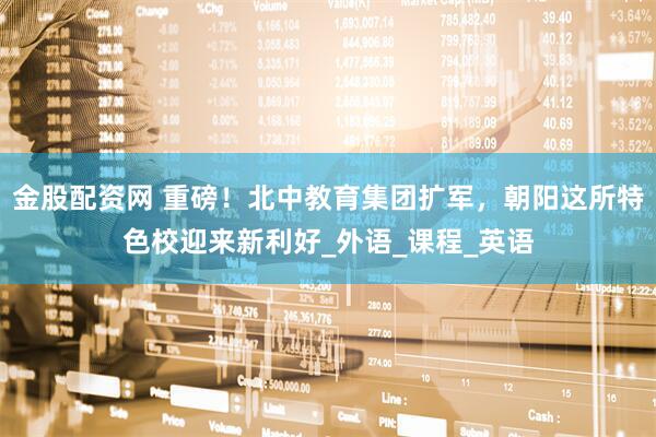 金股配资网 重磅！北中教育集团扩军，朝阳这所特色校迎来新利好_外语_课程_英语