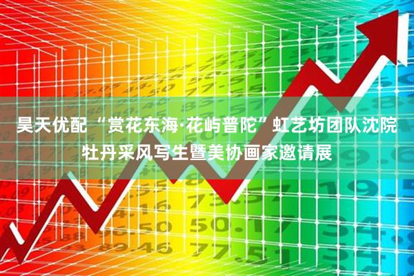 昊天优配 “赏花东海·花屿普陀”虹艺坊团队沈院牡丹采风写生暨美协画家邀请展
