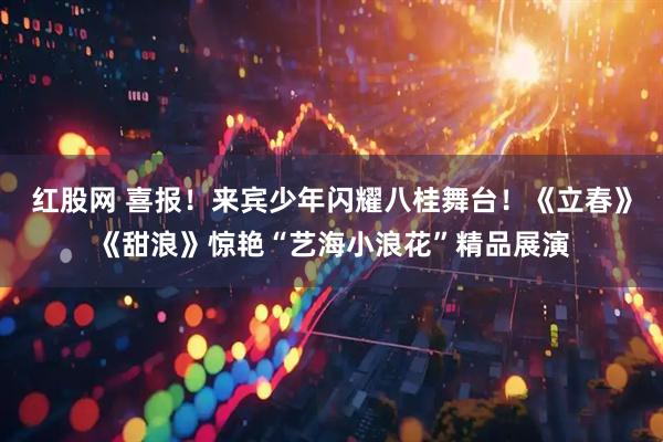 红股网 喜报！来宾少年闪耀八桂舞台！《立春》《甜浪》惊艳“艺海小浪花”精品展演