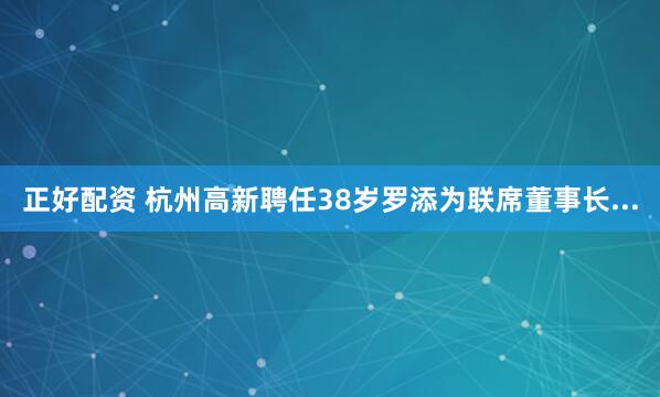 正好配资 杭州高新聘任38岁罗添为联席董事长...