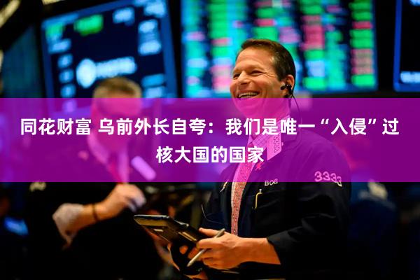 同花财富 乌前外长自夸：我们是唯一“入侵”过核大国的国家
