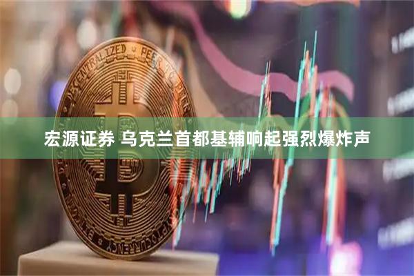 宏源证券 乌克兰首都基辅响起强烈爆炸声